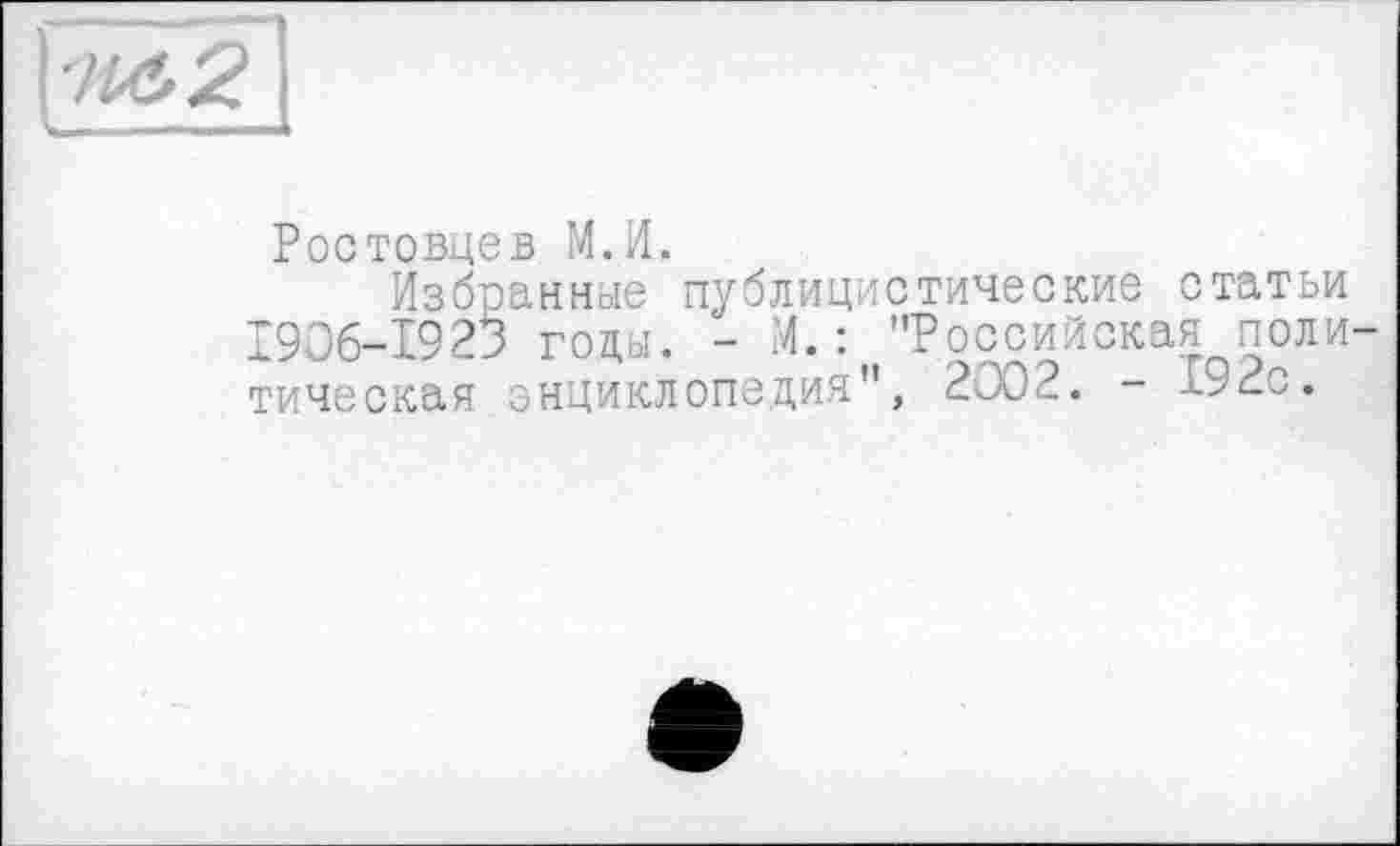 ﻿'M, 2
L — ■■■—
Ростовцев М.И.
Избранные публицистические статьи 1906-1923 годы. - И.: "Российская политическая энциклопедия", 2002. - -«.92с.